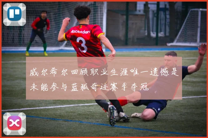 威尔希尔回顾职业生涯唯一遗憾是未能参与蓝狐奇迹赛季夺冠