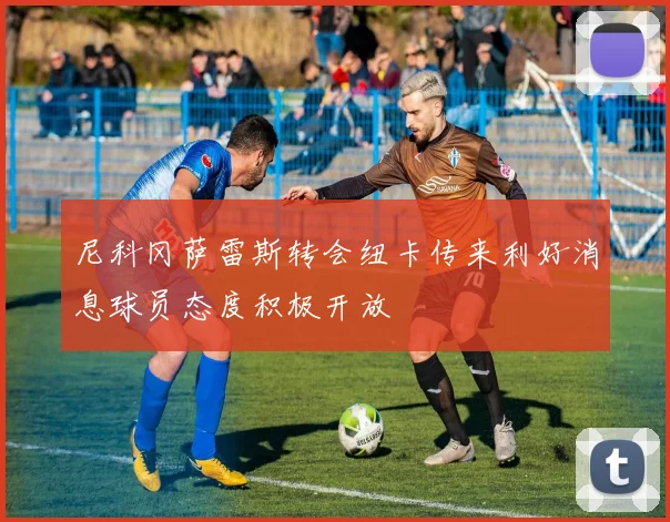 尼科冈萨雷斯转会纽卡传来利好消息球员态度积极开放