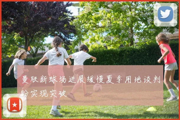 曼联新球场进展缓慢夏季用地谈判盼实现突破