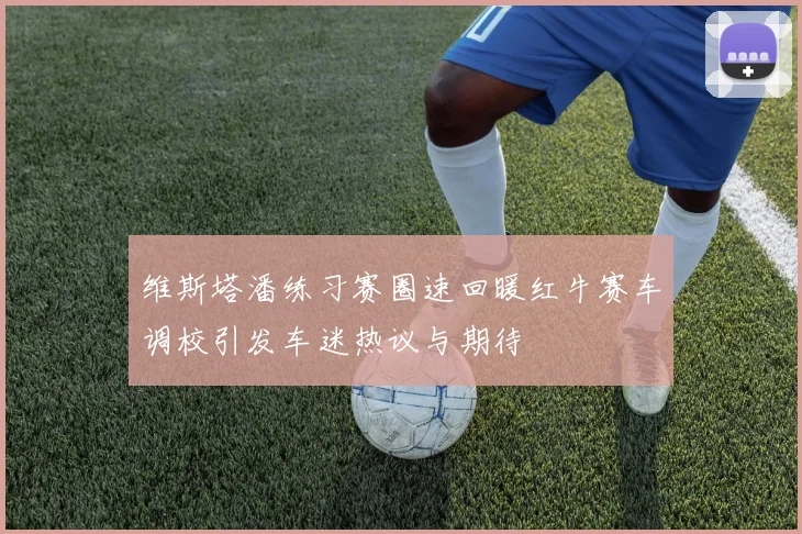 维斯塔潘练习赛圈速回暖红牛赛车调校引发车迷热议与期待