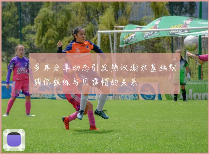 多库分享动态引发热议谢尔基幽默调侃教练与贝雷帽的关系