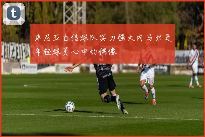 库尼亚自信球队实力强大内马尔是年轻球员心中的偶像