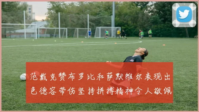 范戴克赞布罗比和萨默维尔表现出色德容带伤坚持拼搏精神令人敬佩