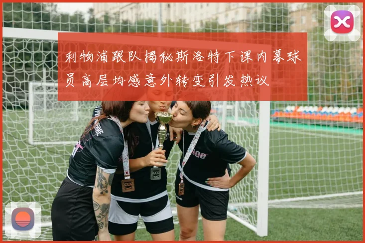利物浦跟队揭秘斯洛特下课内幕球员高层均感意外转变引发热议