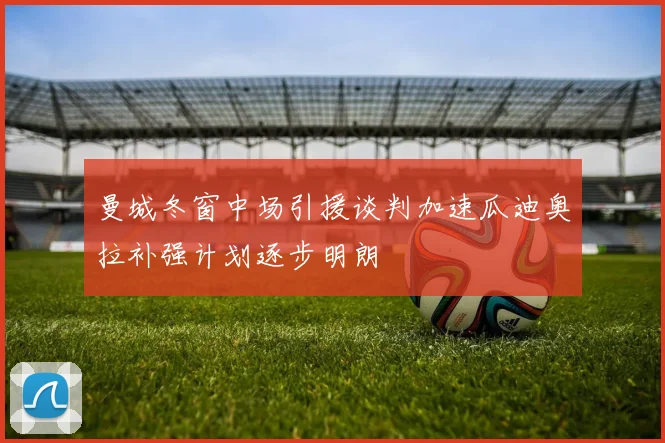 曼城冬窗中场引援谈判加速瓜迪奥拉补强计划逐步明朗