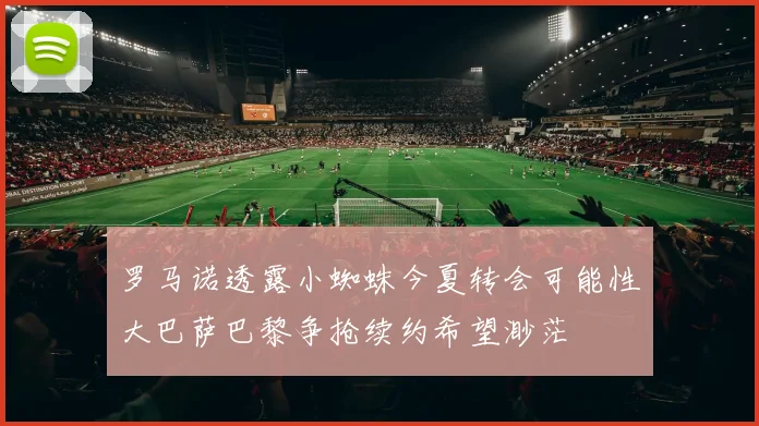 罗马诺透露小蜘蛛今夏转会可能性大巴萨巴黎争抢续约希望渺茫