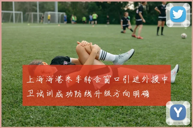 上海海港冬季转会窗口引进外援中卫试训成功防线升级方向明确