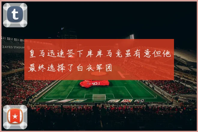 皇马迅速签下库库马竞虽有意但他最终选择了白衣军团