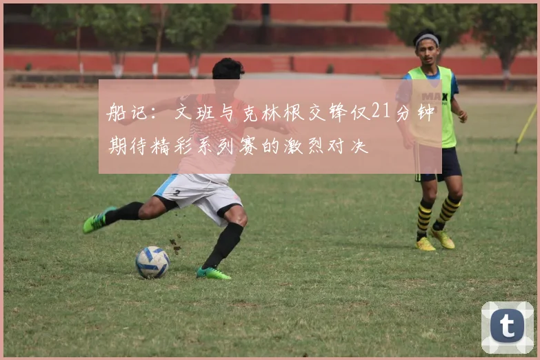 船记：文班与克林根交锋仅21分钟期待精彩系列赛的激烈对决