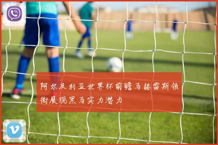 阿尔及利亚世界杯前瞻马赫雷斯领衔展现黑马实力潜力