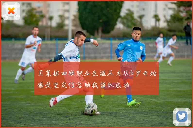 贝莱林回顾职业生涯压力从6岁开始感受坚定信念助我留队成功
