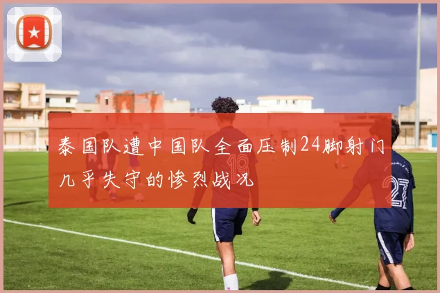 泰国队遭中国队全面压制24脚射门几乎失守的惨烈战况