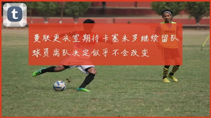 曼联更衣室期待卡塞米罗继续留队球员离队决定似乎不会改变