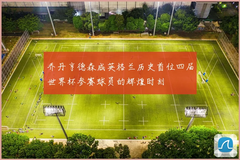 乔丹亨德森成英格兰历史首位四届世界杯参赛球员的辉煌时刻
