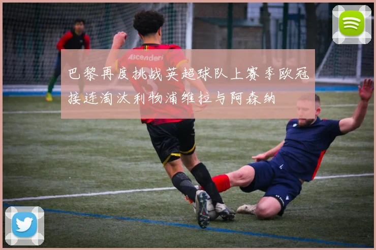 巴黎再度挑战英超球队上赛季欧冠接连淘汰利物浦维拉与阿森纳
