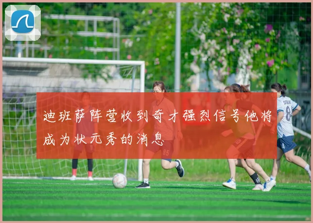 迪班萨阵营收到奇才强烈信号他将成为状元秀的消息