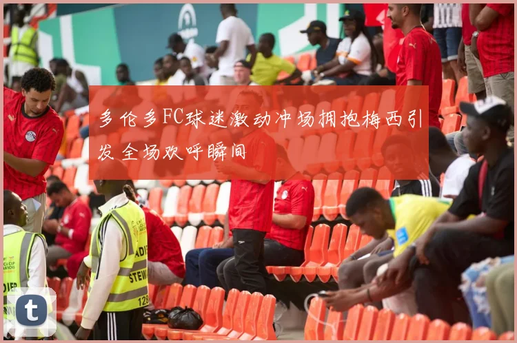 多伦多FC球迷激动冲场拥抱梅西引发全场欢呼瞬间