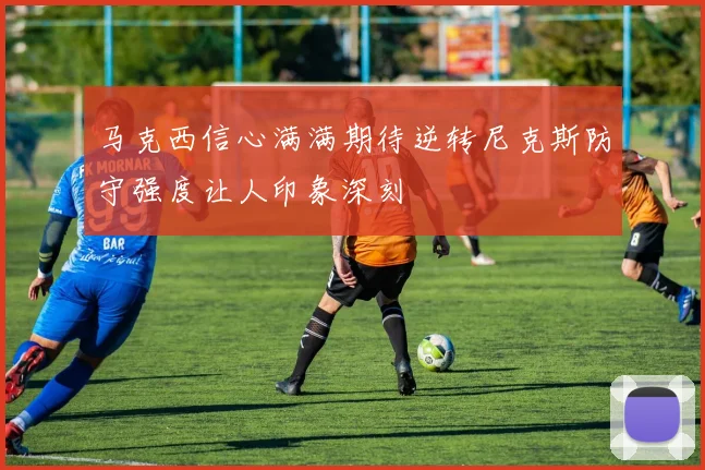 马克西信心满满期待逆转尼克斯防守强度让人印象深刻