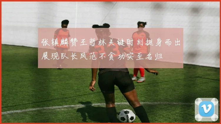张镇麟赞王哲林关键时刻挺身而出展现队长风范不贪功实至名归