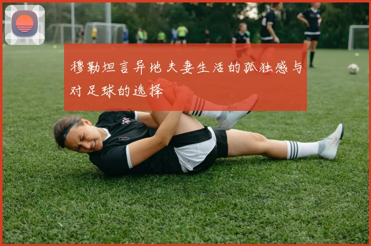 穆勒坦言异地夫妻生活的孤独感与对足球的选择