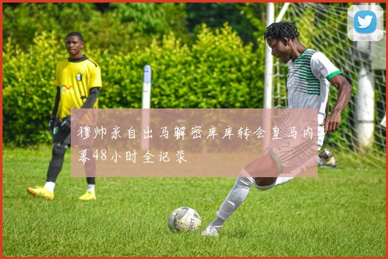 穆帅亲自出马解密库库转会皇马内幕48小时全记录