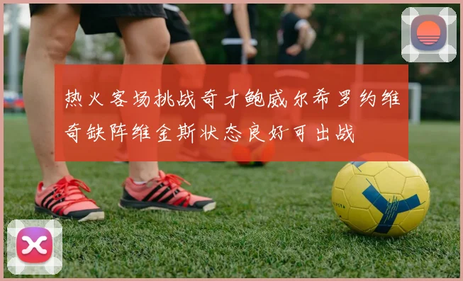 热火客场挑战奇才鲍威尔希罗约维奇缺阵维金斯状态良好可出战