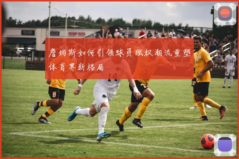 詹姆斯如何引领球员赋权潮流重塑体育界新格局