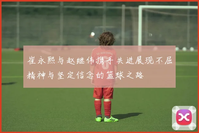 崔永熙与赵继伟携手共进展现不屈精神与坚定信念的篮球之路