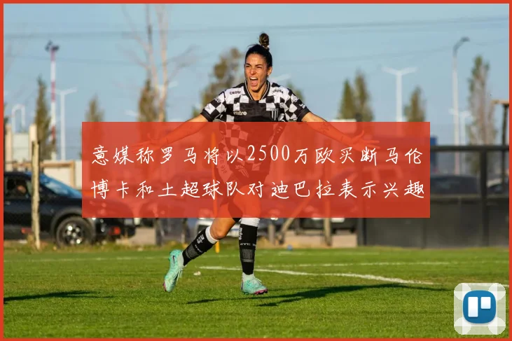 意媒称罗马将以2500万欧买断马伦博卡和土超球队对迪巴拉表示兴趣