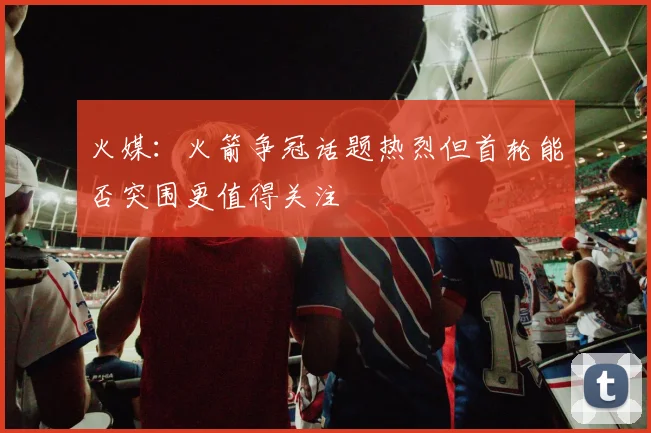 火媒：火箭争冠话题热烈但首轮能否突围更值得关注