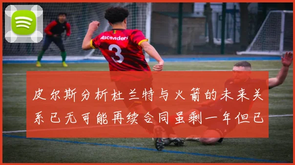 皮尔斯分析杜兰特与火箭的未来关系已无可能再续合同虽剩一年但已破裂
