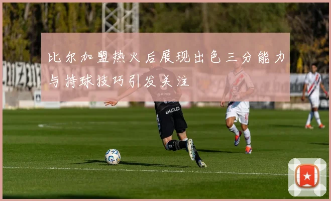 比尔加盟热火后展现出色三分能力与持球技巧引发关注